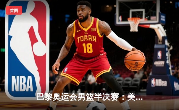 巴黎奥运会男篮半决赛：美国队惊险逆转法国，杜兰特37分统治加时赛