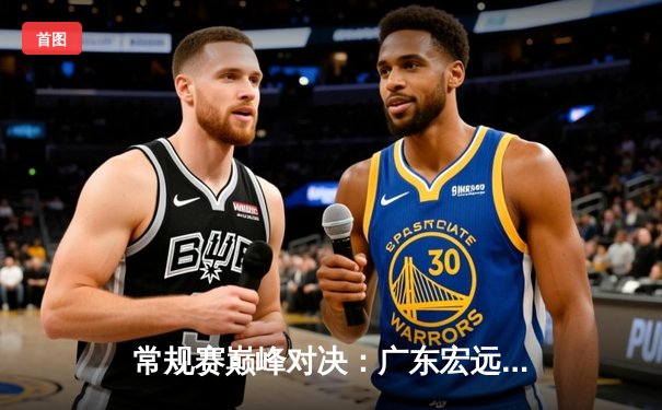 常规赛巅峰对决：广东宏远加时险胜辽宁本钢，周琦独揽35分定乾坤