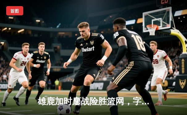 雄鹿加时鏖战险胜篮网，字母哥44分14篮板制霸内线，杜兰特空砍32分