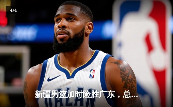 新疆男篮加时险胜广东，总决赛悬念迭起，赵睿关键三分定乾坤 - 4