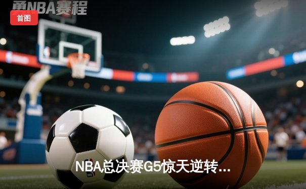 NBA总决赛G5惊天逆转！掘金末节轰18-0攻击波，约基奇40+13+7导演奇迹