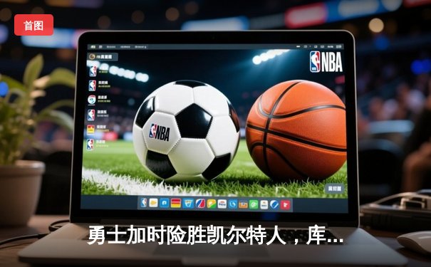 勇士加时险胜凯尔特人，库里43分率队捍卫主场，总决赛悬念再起