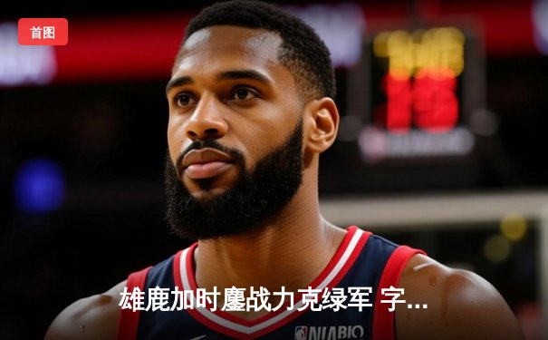 雄鹿加时鏖战力克绿军 字母哥44+14统治禁区 利拉德关键三分一锤定音