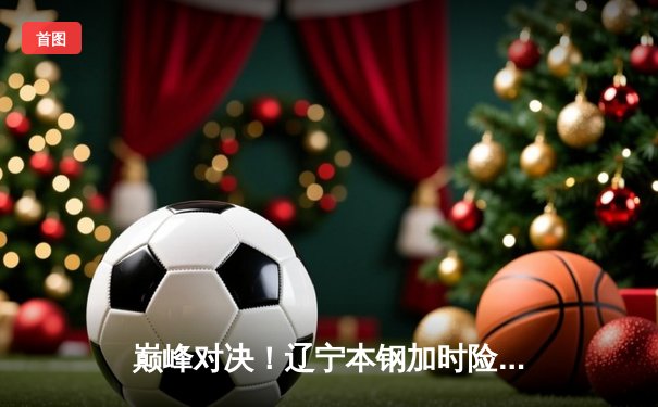 巅峰对决！辽宁本钢加时险胜广东东莞大益，赵继伟33分导演逆转好戏