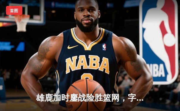 雄鹿加时鏖战险胜篮网，字母哥44分主宰关键时刻