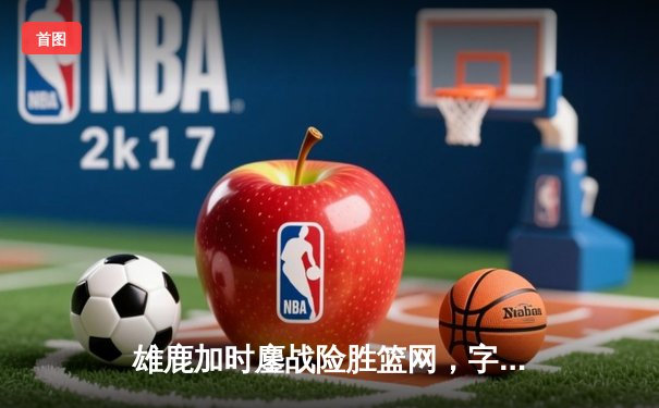雄鹿加时鏖战险胜篮网，字母哥44分主宰关键时刻